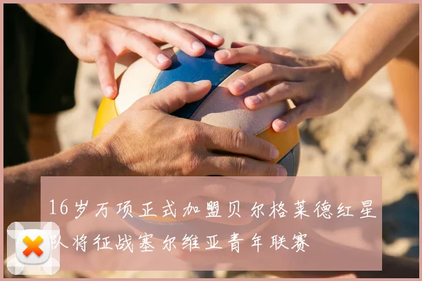 16岁万项正式加盟贝尔格莱德红星队将征战塞尔维亚青年联赛