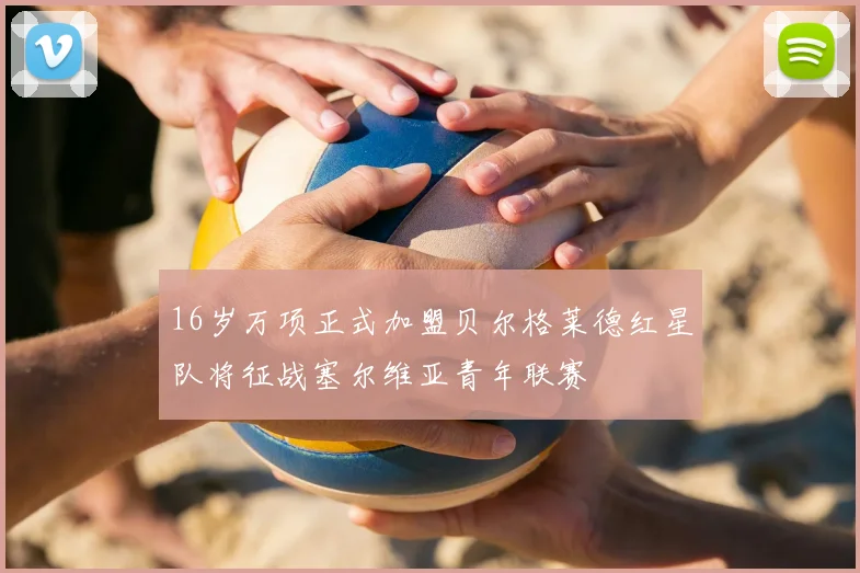 16岁万项正式加盟贝尔格莱德红星队将征战塞尔维亚青年联赛