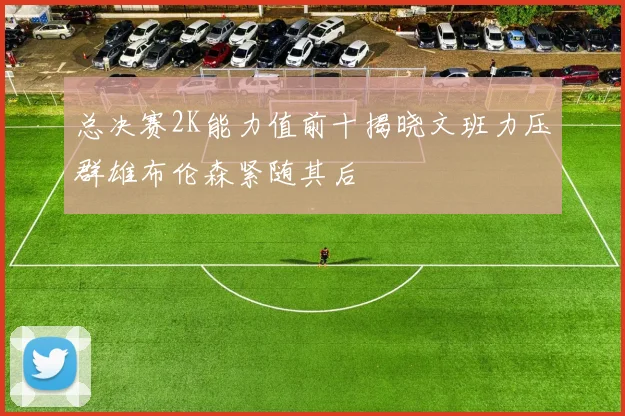 总决赛2K能力值前十揭晓文班力压群雄布伦森紧随其后