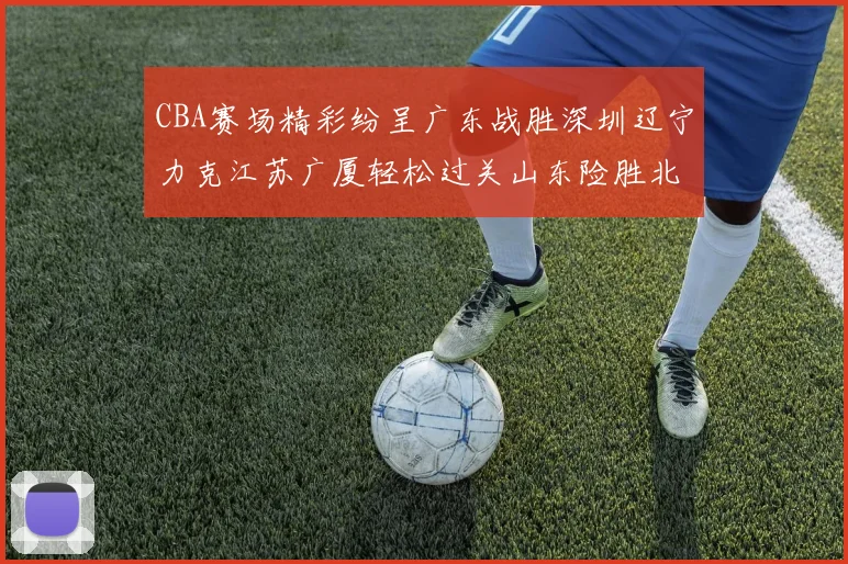 CBA赛场精彩纷呈广东战胜深圳辽宁力克江苏广厦轻松过关山东险胜北京