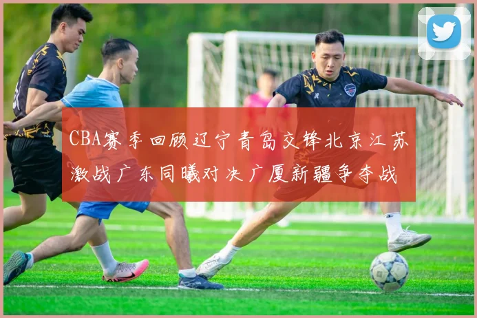 CBA赛季回顾辽宁青岛交锋北京江苏激战广东同曦对决广厦新疆争夺战精彩纷呈