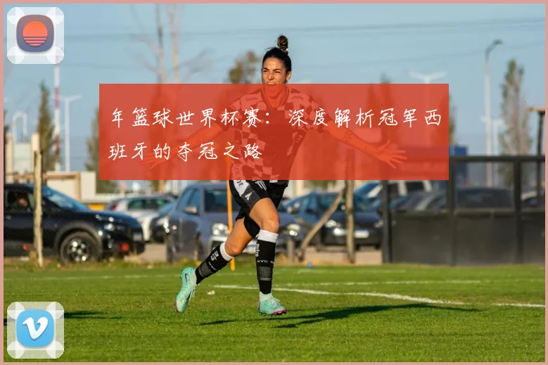 年篮球世界杯赛:深度解析冠军西班牙的夺冠之路