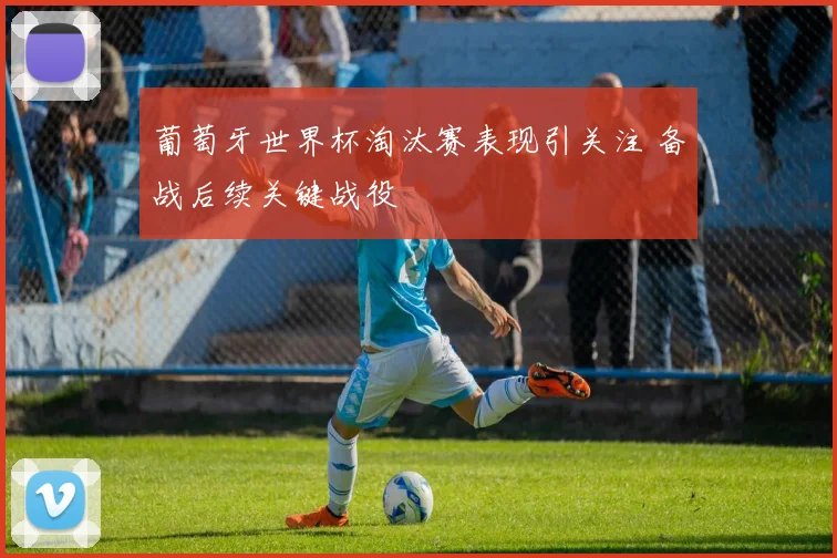 葡萄牙世界杯淘汰赛表现引关注 备战后续关键战役