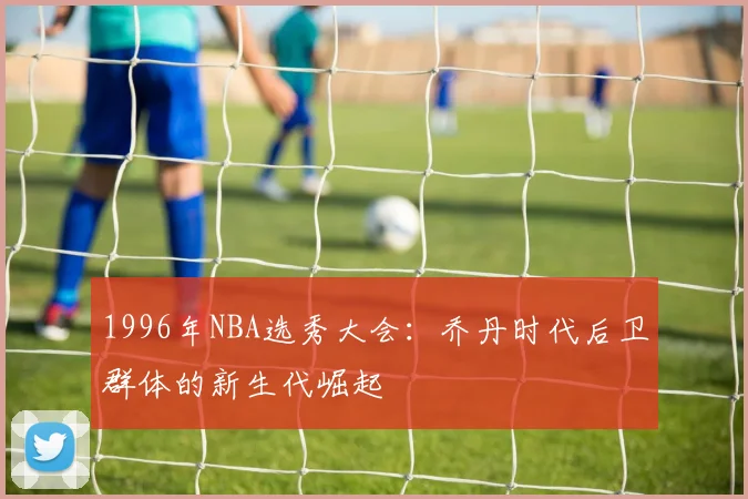 1996年NBA选秀大会：乔丹时代后卫群体的新生代崛起