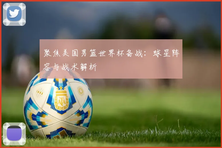聚焦美国男篮世界杯备战：球星阵容与战术解析