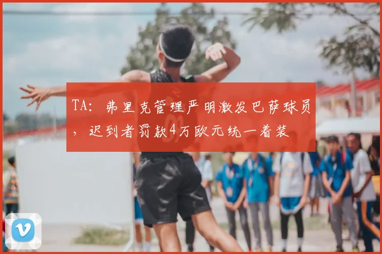 TA：弗里克管理严明激发巴萨球员，迟到者罚款4万欧元统一着装