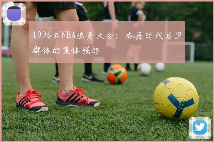 1996年NBA选秀大会：乔丹时代后卫群体的集体崛起