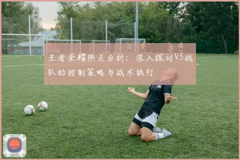 王者荣耀热点分析：深入探讨V5战队的控制策略与战术执行
