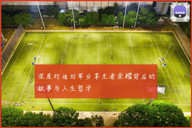 深度对话刘军分享王者荣耀背后的故事与人生哲学