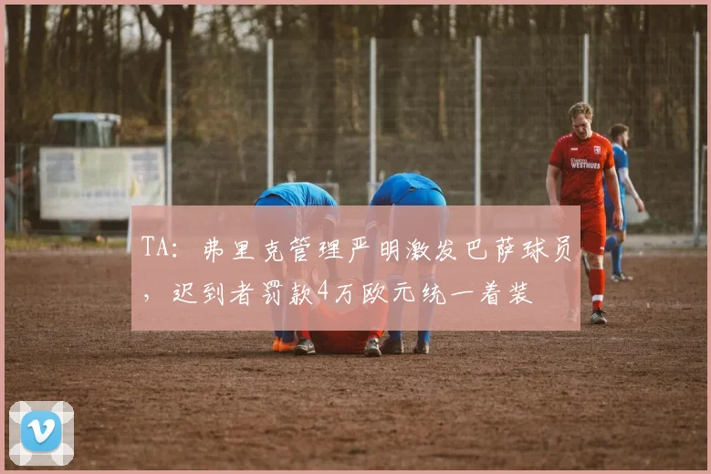 TA:弗里克管理严明激发巴萨球员,迟到者罚款4万欧元统一着装