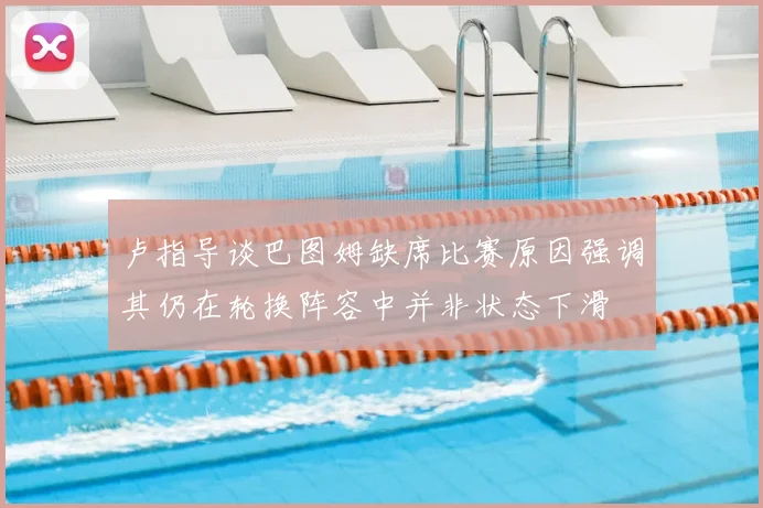 卢指导谈巴图姆缺席比赛原因强调其仍在轮换阵容中并非状态下滑