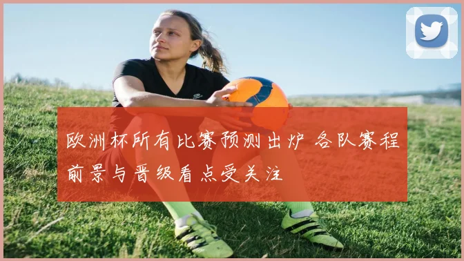 欧洲杯所有比赛预测出炉 各队赛程前景与晋级看点受关注