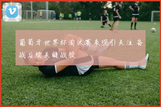 葡萄牙世界杯淘汰赛表现引关注 备战后续关键战役