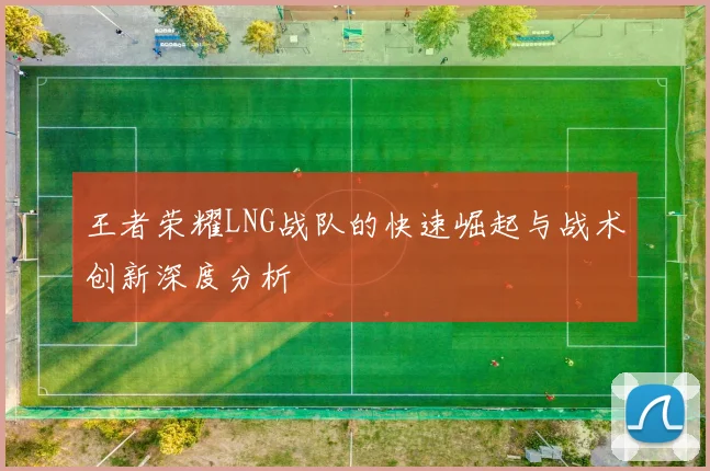 王者荣耀LNG战队的快速崛起与战术创新深度分析