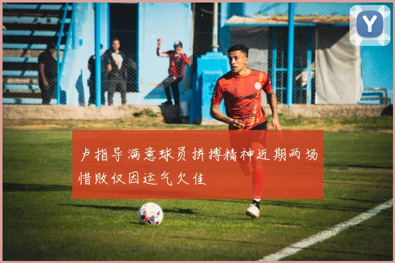 卢指导满意球员拼搏精神近期两场惜败仅因运气欠佳
