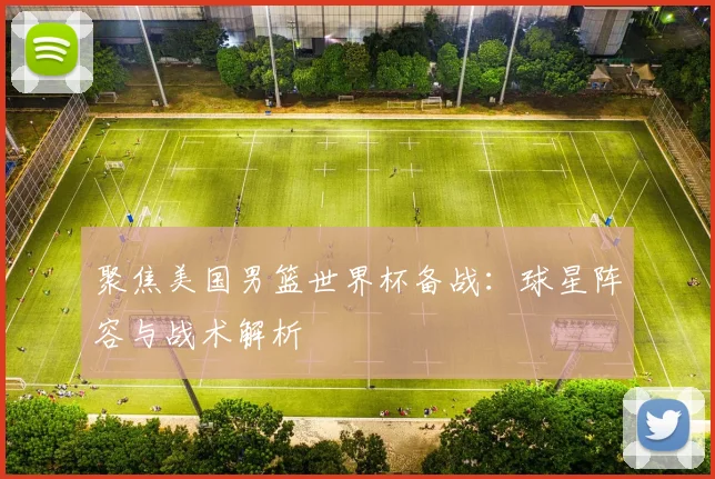聚焦美国男篮世界杯备战：球星阵容与战术解析