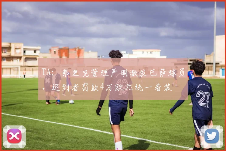TA：弗里克管理严明激发巴萨球员，迟到者罚款4万欧元统一着装