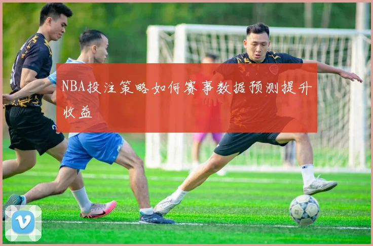 NBA投注策略如何赛事数据预测提升收益