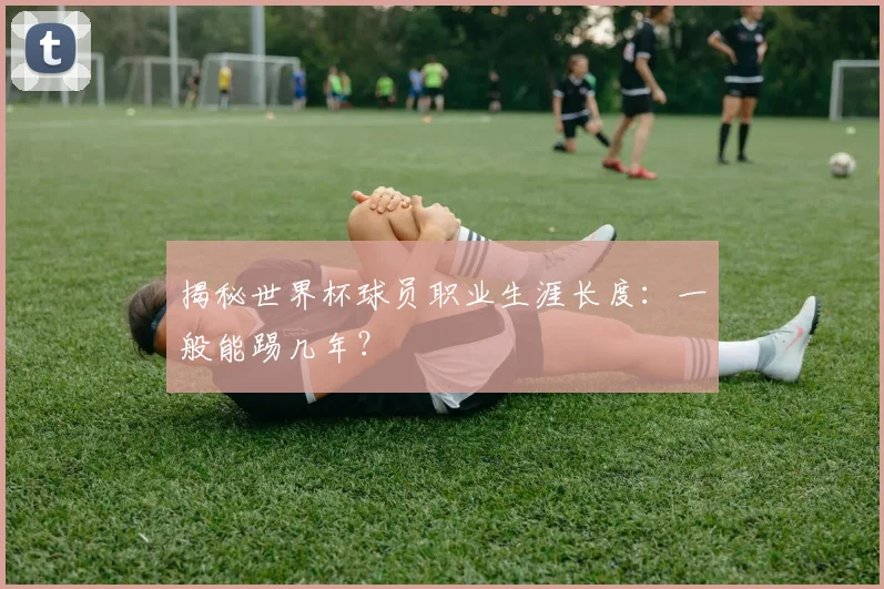 揭秘世界杯球员职业生涯长度:一般能踢几年?
