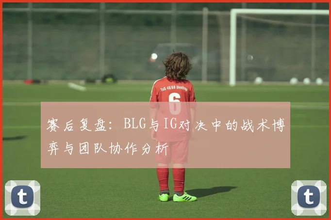 赛后复盘：BLG与IG对决中的战术博弈与团队协作分析