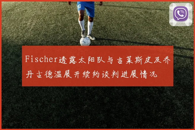 Fischer透露太阳队与吉莱斯皮及乔丹古德温展开续约谈判进展情况