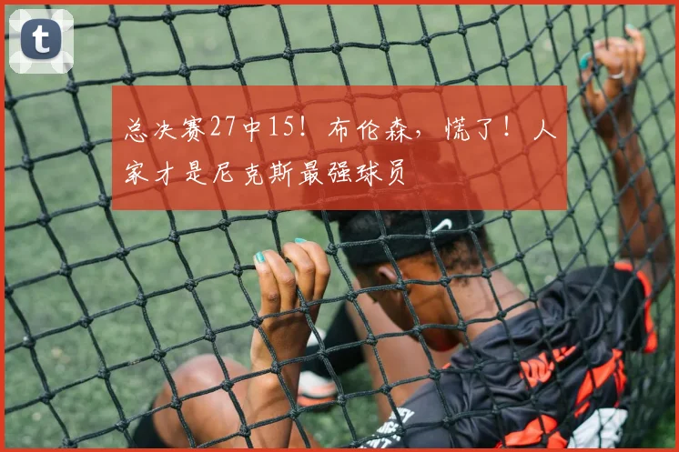 总决赛27中15!布伦森,慌了!人家才是尼克斯最强球员
