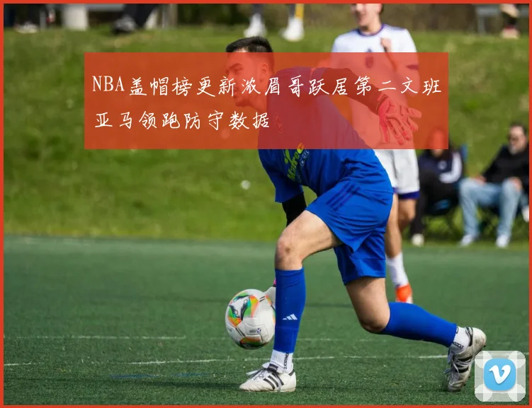 NBA盖帽榜更新浓眉哥跃居第二文班亚马领跑防守数据