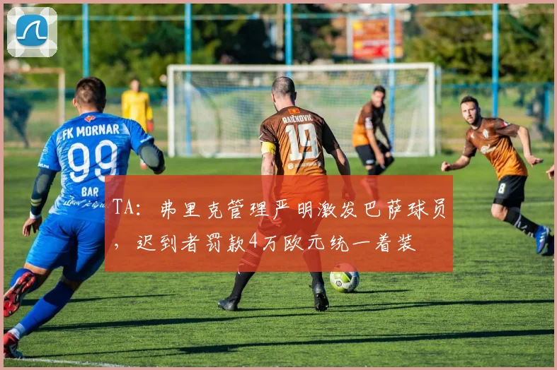 TA：弗里克管理严明激发巴萨球员，迟到者罚款4万欧元统一着装