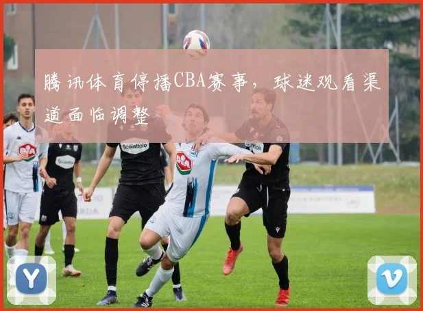 腾讯体育停播CBA赛事，球迷观看渠道面临调整