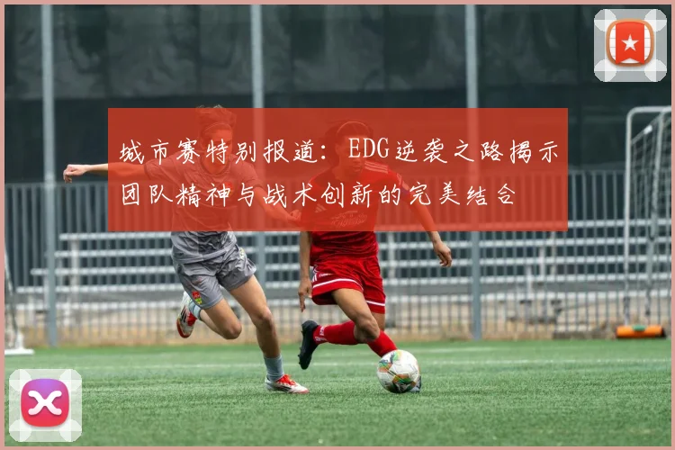 城市赛特别报道:EDG逆袭之路揭示团队精神与战术创新的完美结合