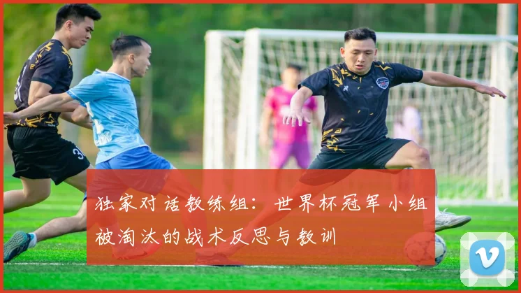独家对话教练组：世界杯冠军小组被淘汰的战术反思与教训