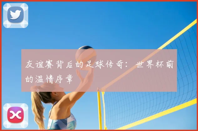 友谊赛背后的足球传奇：世界杯前的温情序章