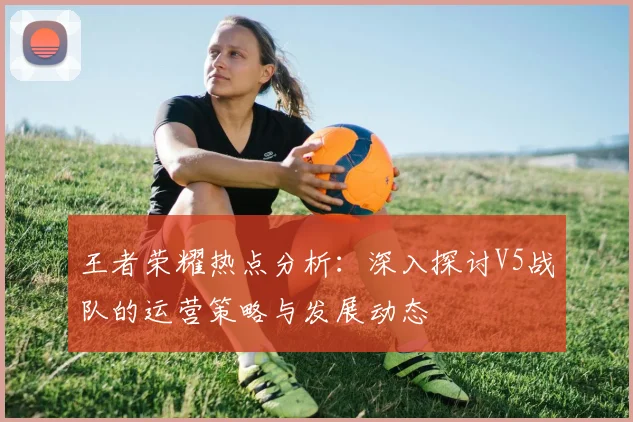 王者荣耀热点分析：深入探讨V5战队的运营策略与发展动态