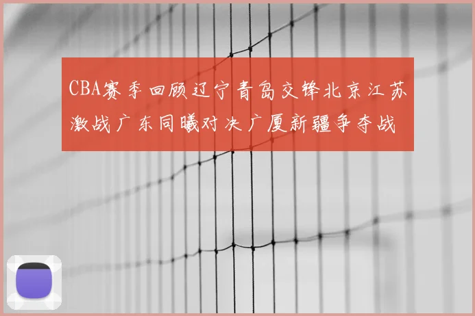 CBA赛季回顾辽宁青岛交锋北京江苏激战广东同曦对决广厦新疆争夺战精彩纷呈