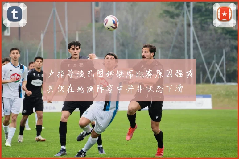 卢指导谈巴图姆缺席比赛原因强调其仍在轮换阵容中并非状态下滑