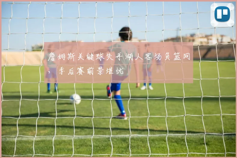 詹姆斯关键球失手湖人客场负篮网，季后赛前景堪忧