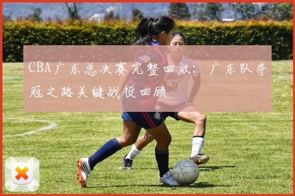 CBA广东总决赛完整回放:广东队夺冠之路关键战役回顾