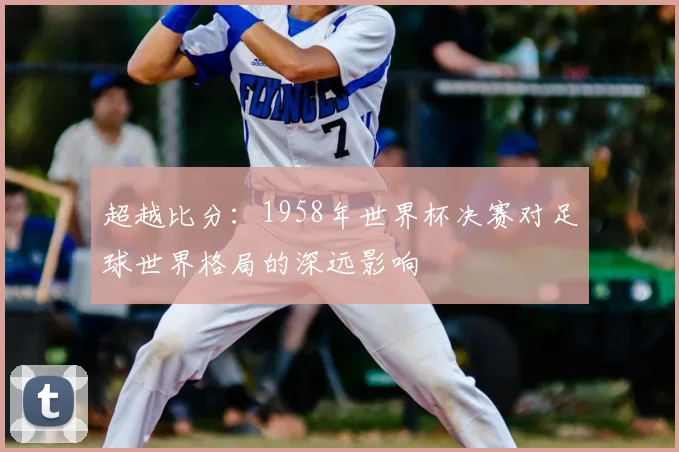 超越比分:1958年世界杯决赛对足球世界格局的深远影响