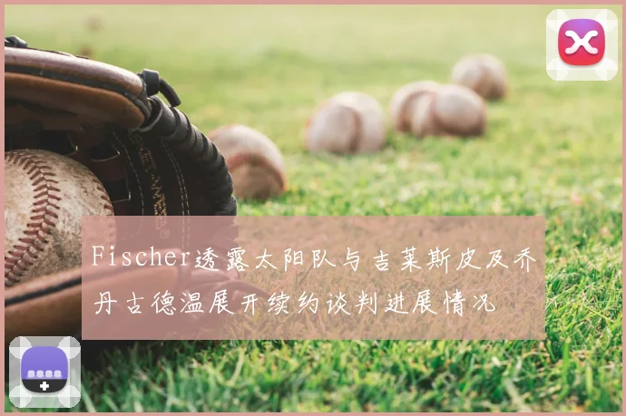 Fischer透露太阳队与吉莱斯皮及乔丹古德温展开续约谈判进展情况