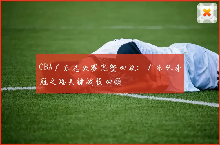 CBA广东总决赛完整回放：广东队夺冠之路关键战役回顾