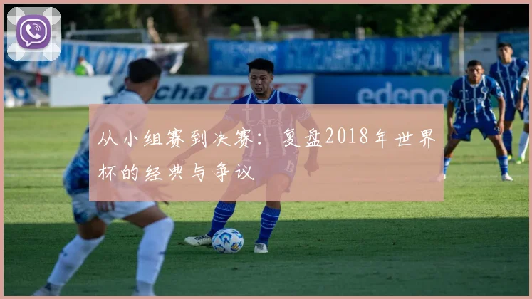 从小组赛到决赛:复盘2018年世界杯的经典与争议