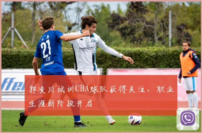 郭凌川试训CBA球队获得关注，职业生涯新阶段开启