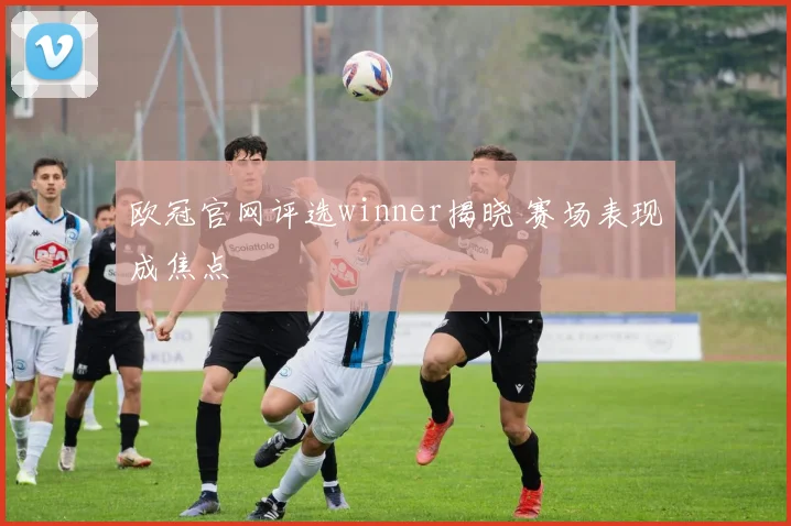 欧冠官网评选winner揭晓 赛场表现成焦点