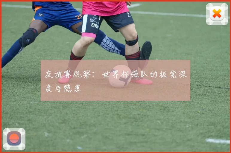 友谊赛观察：世界杯强队的板凳深度与隐患