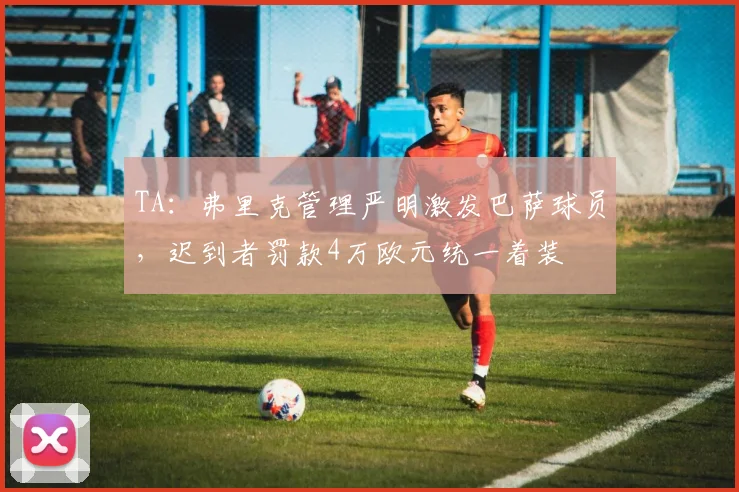 TA：弗里克管理严明激发巴萨球员，迟到者罚款4万欧元统一着装