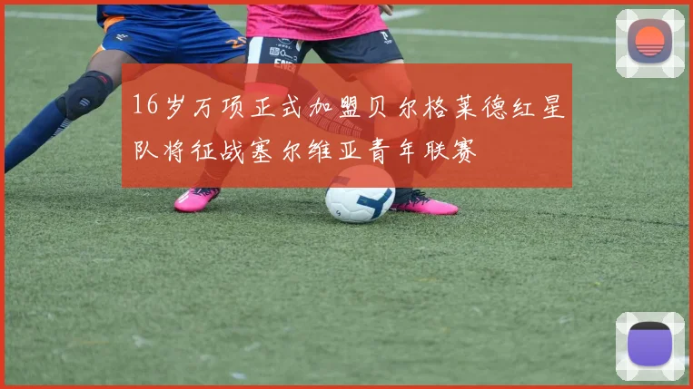 16岁万项正式加盟贝尔格莱德红星队将征战塞尔维亚青年联赛