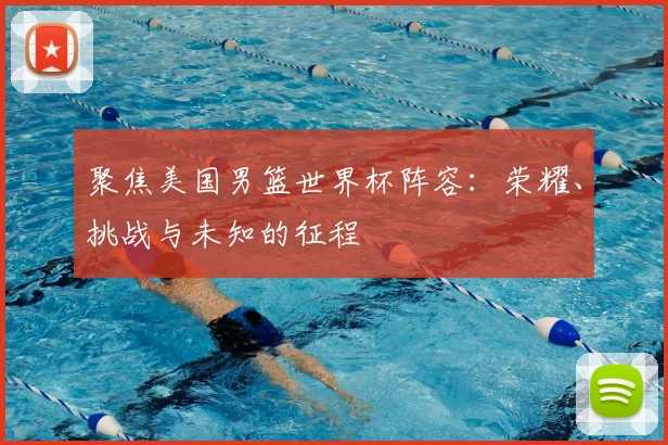 聚焦美国男篮世界杯阵容:荣耀、挑战与未知的征程