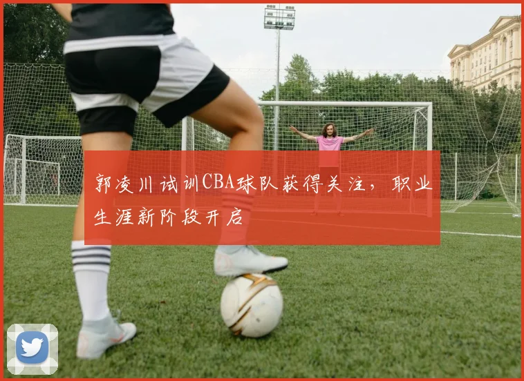 郭凌川试训CBA球队获得关注，职业生涯新阶段开启