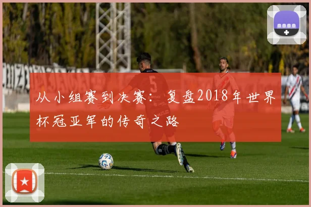 从小组赛到决赛:复盘2018年世界杯冠亚军的传奇之路
