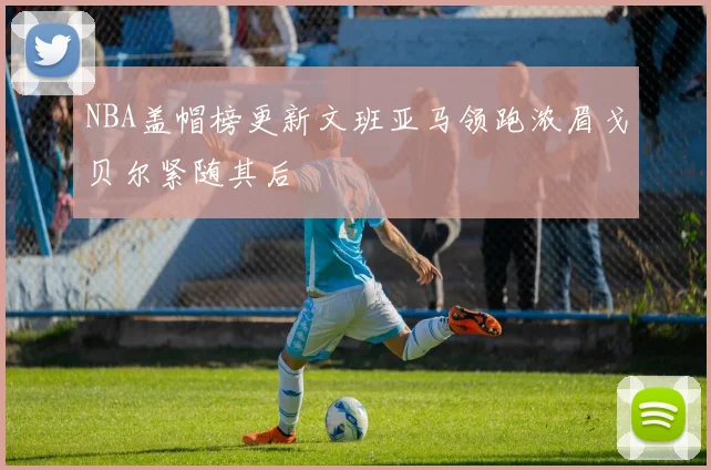 NBA盖帽榜更新文班亚马领跑浓眉戈贝尔紧随其后
